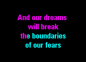 And our dreams
will break

the boundaries
of our fears