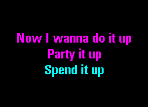 Now I wanna do it up

Party it up
Spend it up