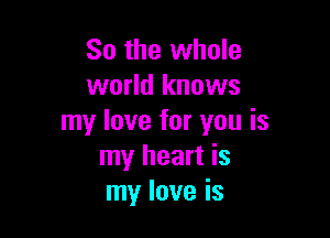 So the whole
world knows

my love for you is
my heart is
my love is