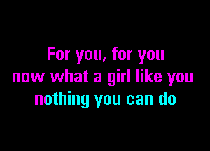 For you, for you

now what a girl like you
nothing you can do