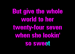 But give the whole
world to her

twenty-four seven
when she lookin'
so sweet