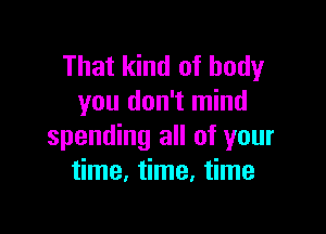 That kind of body
you don't mind

spending all of your
time. time, time