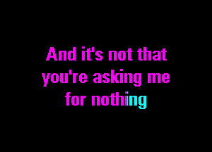 And it's not that

you're asking me
for nothing