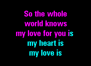 So the whole
world knows

my love for you is
my heart is
my love is