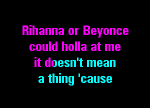 Rihanna or Beyonce
could holla at me

it doesn't mean
a thing 'cause