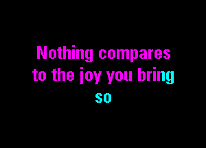 Nothing compares

to the joy you bring
so
