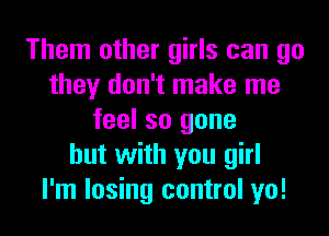 Them other girls can go
they don't make me
feel so gone
but with you girl
I'm losing control yo!