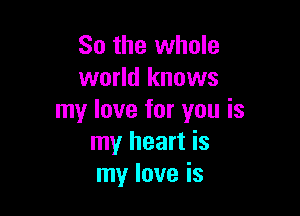 So the whole
world knows

my love for you is
my heart is
my love is