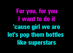 For you, for you
I want to do it

'cause girl we are
let's pop them bottles
like superstars
