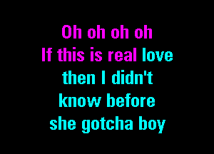 Oh oh oh oh
If this is real love

then I didn't
know before
she gotcha boy