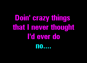 Doin' crazy things
that I never thought

I'd ever do
no....