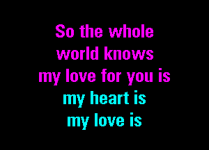 So the whole
world knows

my love for you is
my heart is
my love is