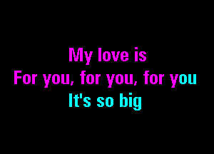 My love is

For you. for you, for you
It's so big
