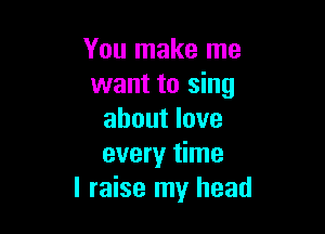 You make me
want to sing

about love
every time
I raise my head