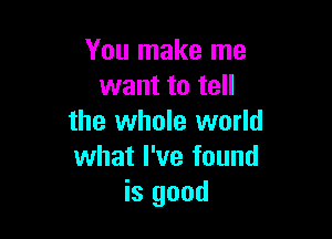 You make me
want to tell

the whole world
what I've found
is good