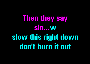 Then they say
slo...w

slow this right down
don't burn it out