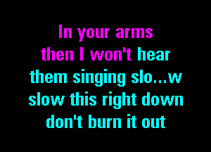 In your arms
then I won't hear

them singing slo...w
slow this right down
don't burn it out