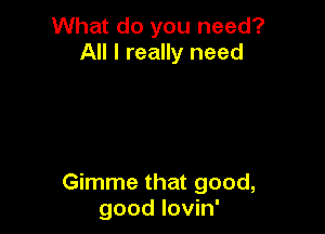 What do you need?
All I really need

Gimme that good,
good lovin'