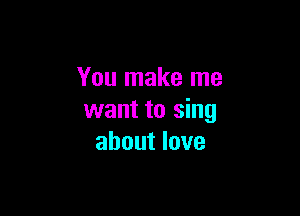 You make me

want to sing
about love