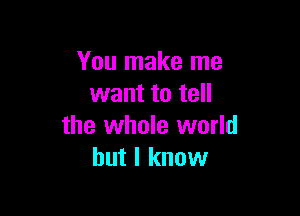 You make me
want to tell

the whole world
but I know