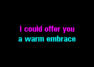 I could offer you

a warm embrace