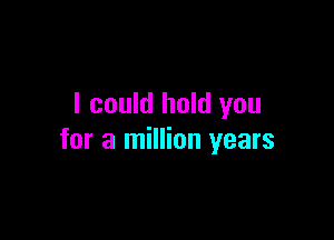 I could hold you

for a million years