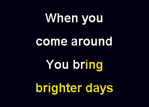 When you
come around

You bring

brighter days