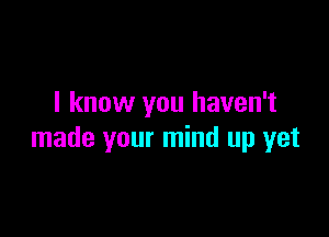 I know you haven't

made your mind up yet