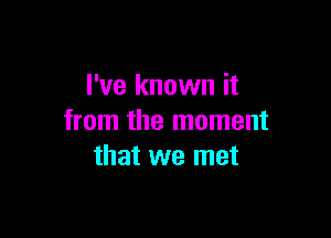 I've known it

from the moment
that we met