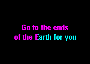 Go to the ends

of the Earth for you