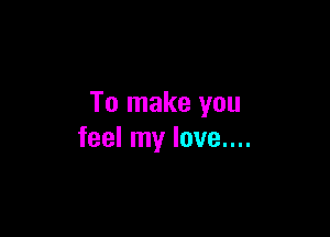 To make you

feel my love....