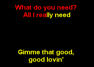 What do you need?
All I really need

Gimme that good,
good lovin'