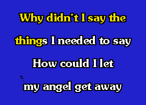 Why didn't I say the
things I needed to say
How could I let

my angel get away