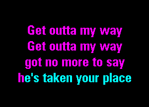 Get outta my way
Get outta my way

got no more to say
he's taken your place