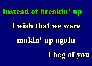 Instead of breakin' up
I wish that we were
makin' up again

I beg of you