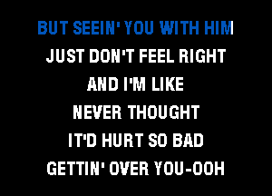 BUT SEEIN' YOU WITH HIM
JUST DON'T FEEL RIGHT
AND I'M LIKE
NEVER THOUGHT
IT'D HURT SO BAD
GETTIH' OVER YOU-OOH