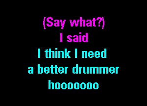 (Say what?)
I said

I think I need
a better drummer
hooooooo