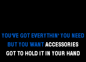YOU'VE GOT EVERYTHIH' YOU NEED
BUT YOU WANT ACCESSORIES
GOT TO HOLD IT IN YOUR HAND