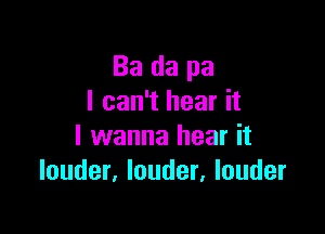 Ba da pa
I can't hear it

I wanna hear it
louder, louder, louder