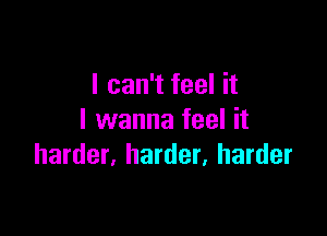 I can't feel it

I wanna feel it
harder, harder, harder