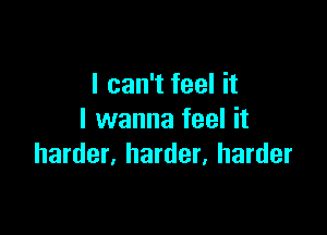 I can't feel it

I wanna feel it
harder, harder, harder