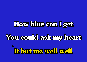 How blue can I get
You could ask my heart

it but me well well