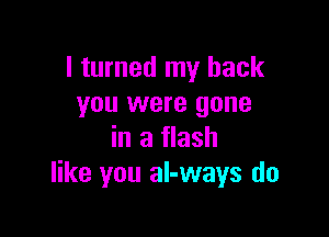 I turned my back
you were gone

in a flash
like you al-ways do