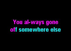 You aI-ways gone

off somewhere else