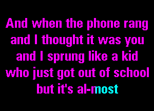 And when the phone rang
and I thought it was you
and I sprung like a kid
who iust got out of school
but it's al-most