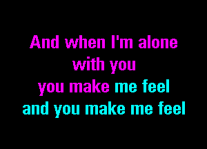 And when I'm alone
with you

you make me feel
and you make me feel