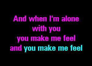 And when I'm alone
with you

you make me feel
and you make me feel