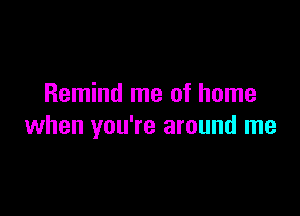 Remind me of home

when you're around me