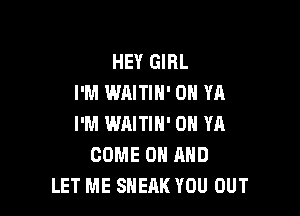 HEY GIRL
I'M WAITIH' 0 YA

I'M WAITIH' 0H YR
COME ON AND
LET ME SNEAK YOU OUT