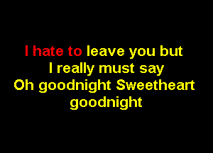 I hate to leave you but
I really must say

Oh goodnight Sweetheart
goodnight